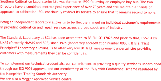 Southern Calibration Laboratories Ltd was formed in 1990 following an employee buy-out. The two Directors have a combined metrological experience of over 70 years and still maintain a ‘hands-on’ approach to calibration. SCL continually reviews its service to ensure that it remains second to none.  Being an independent laboratory allows us to be flexible in meeting individual customer’s requirements in providing calibration and repair services across a broad spectrum of industry.    The Standards Laboratory at SCL has been accredited to BS EN ISO 17025 and prior to that, BS5781 by UKAS (formerly NAMAS and BCS) since 1975 (laboratory accreditation number 0080). It is a “First Principles” Laboratory allowing us to offer very low DC & LF measurement uncertainties providing customers with measurements they can be confident in.   To complement our technical credentials, our commitment to providing a quality service is underpinned through our ISO 9001 approval and our membership of the ‘Buy with Confidence’ scheme regulated by the Hampshire Trading Standards Authority.  We are also a Megger Approved Service centre.